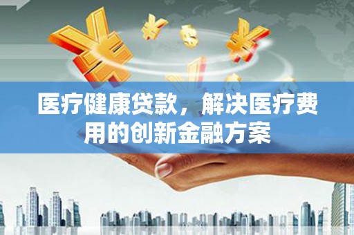仙桃医疗健康贷款，解决医疗费用的创新金融方案