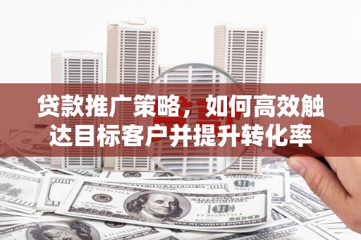 仙桃贷款推广策略，如何高效触达目标客户并提升转化率