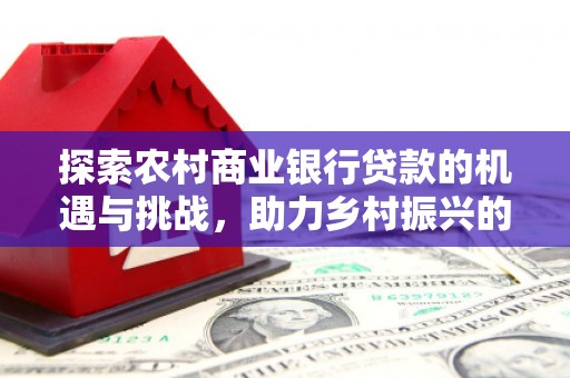 仙桃探索农村商业银行贷款的机遇与挑战，助力乡村振兴的金融引擎