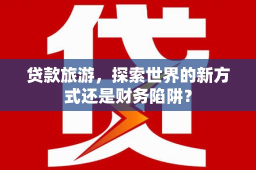 仙桃贷款旅游，探索世界的新方式还是财务陷阱？